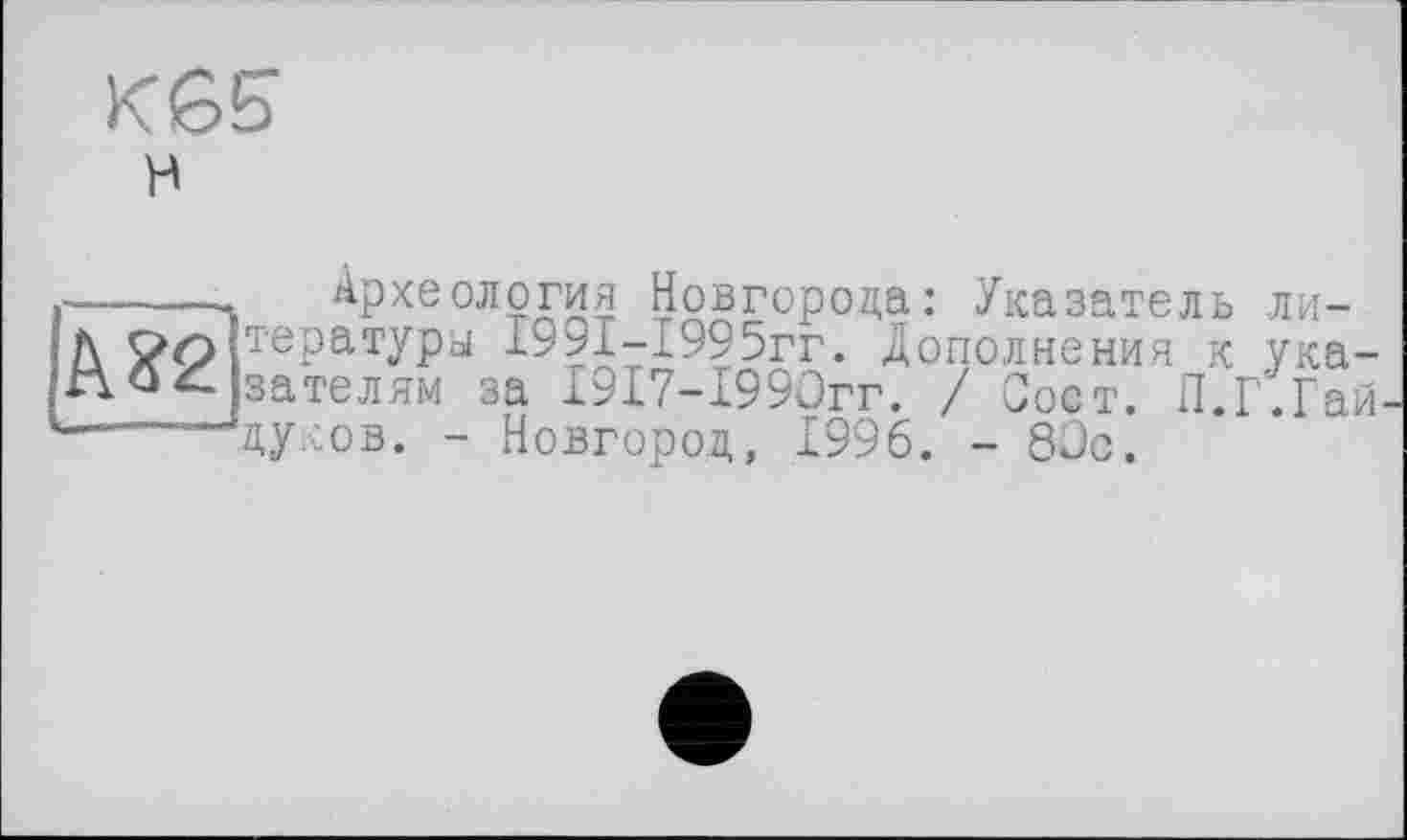 ﻿К65 к
Археология Новгорода: Указатель ли-
Д тературы І99І-І995гг. Дополнения к ука-зателям за Г917-1990гг. / Сост. П.Г.Гай-
дуков. - Новгород, 1996. - 80с.